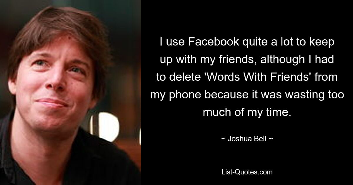 I use Facebook quite a lot to keep up with my friends, although I had to delete 'Words With Friends' from my phone because it was wasting too much of my time. — © Joshua Bell