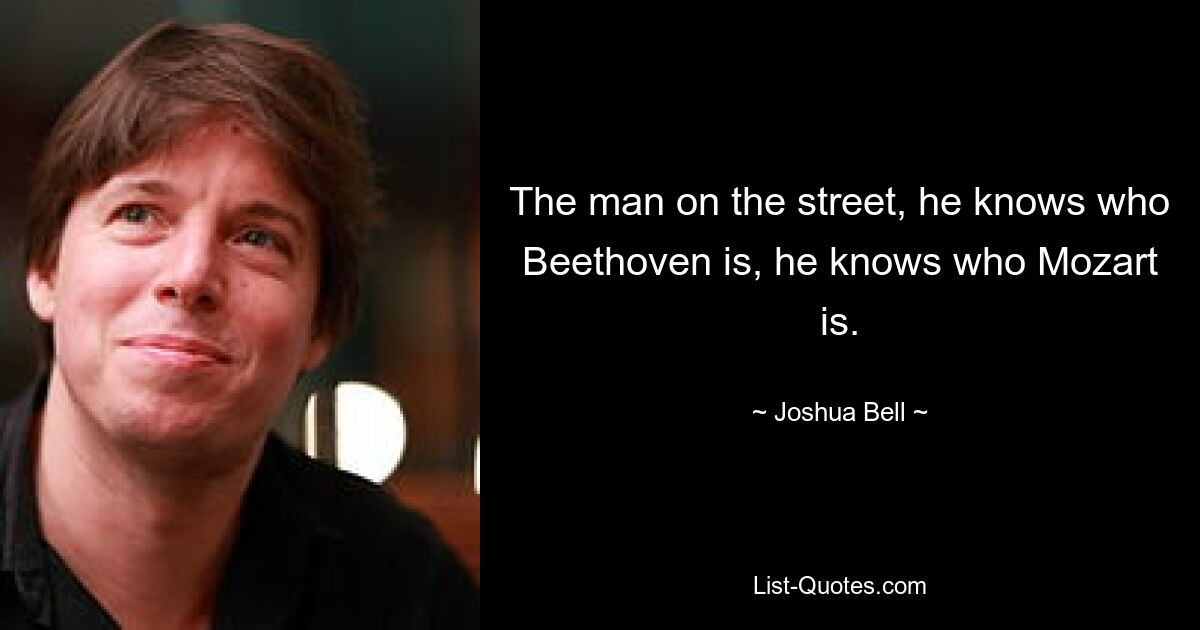 The man on the street, he knows who Beethoven is, he knows who Mozart is. — © Joshua Bell