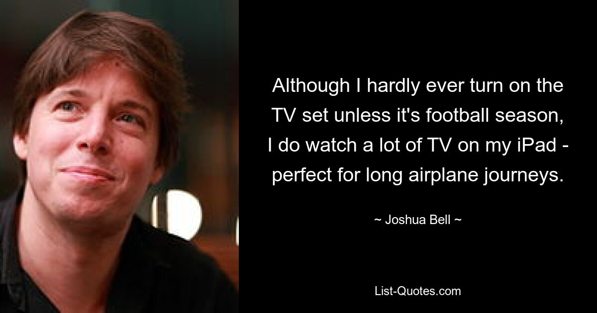 Although I hardly ever turn on the TV set unless it's football season, I do watch a lot of TV on my iPad - perfect for long airplane journeys. — © Joshua Bell