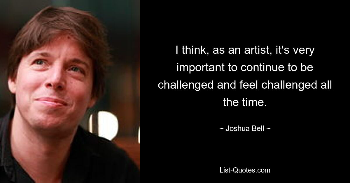 I think, as an artist, it's very important to continue to be challenged and feel challenged all the time. — © Joshua Bell