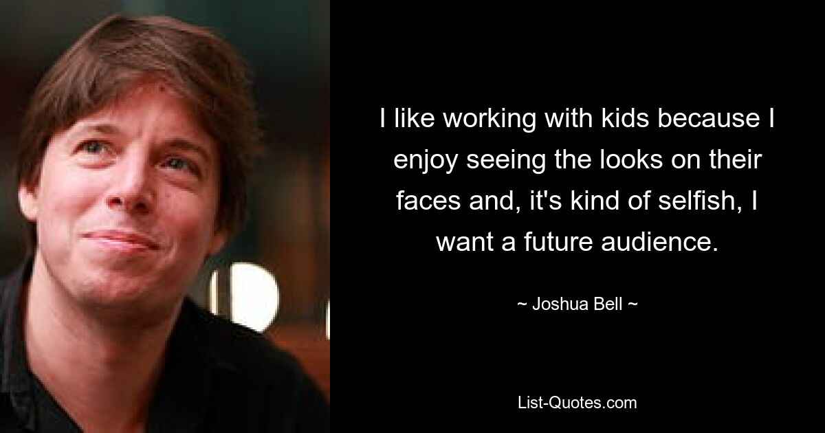 I like working with kids because I enjoy seeing the looks on their faces and, it's kind of selfish, I want a future audience. — © Joshua Bell