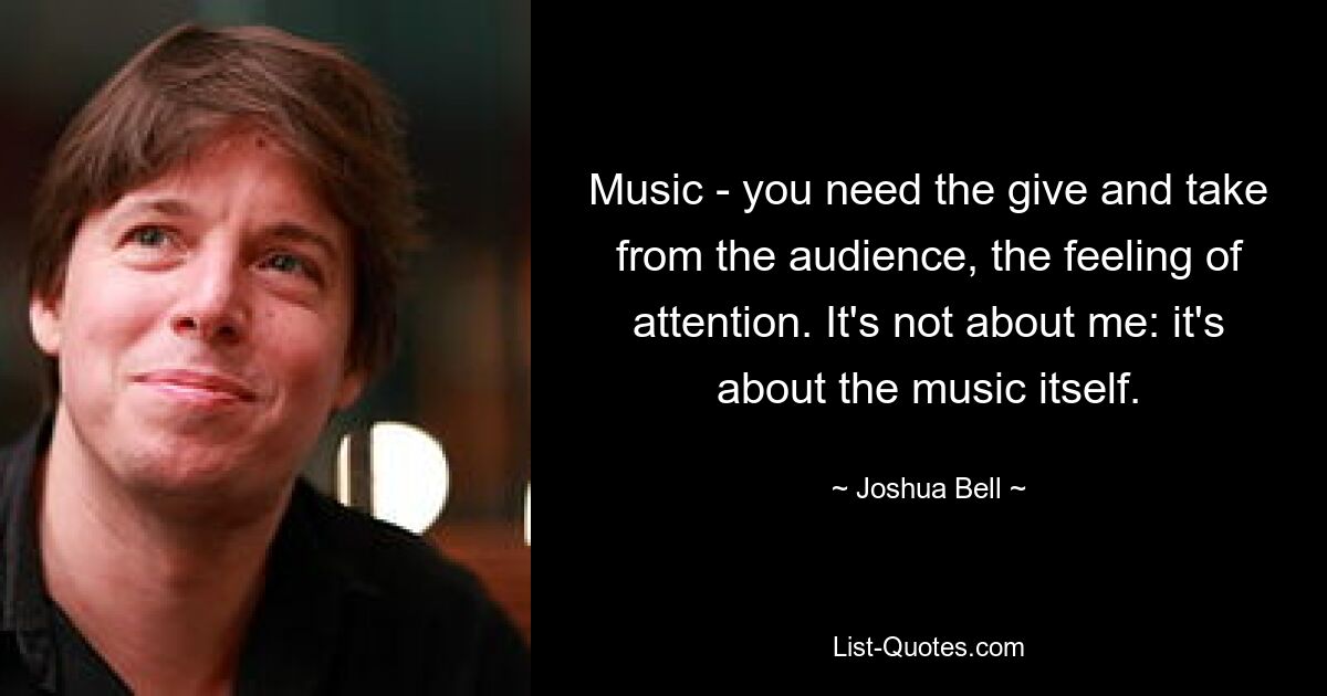 Music - you need the give and take from the audience, the feeling of attention. It's not about me: it's about the music itself. — © Joshua Bell