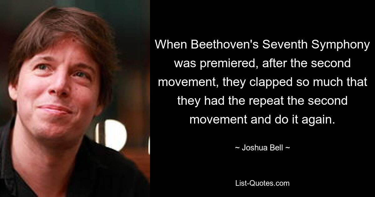 When Beethoven's Seventh Symphony was premiered, after the second movement, they clapped so much that they had the repeat the second movement and do it again. — © Joshua Bell