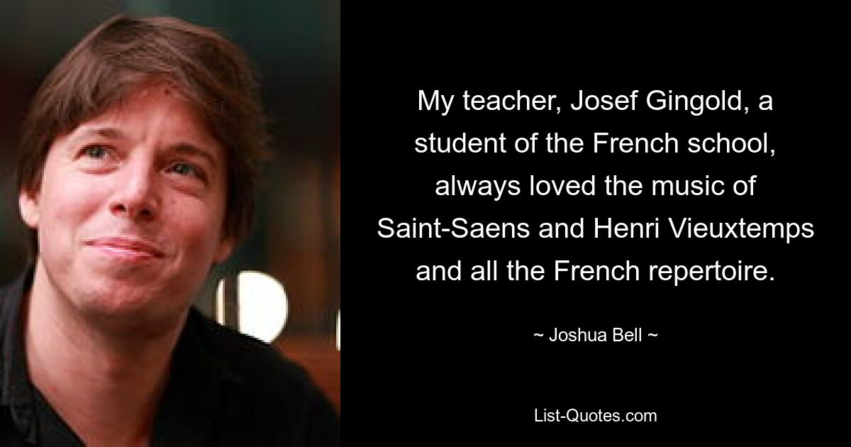 My teacher, Josef Gingold, a student of the French school, always loved the music of Saint-Saens and Henri Vieuxtemps and all the French repertoire. — © Joshua Bell