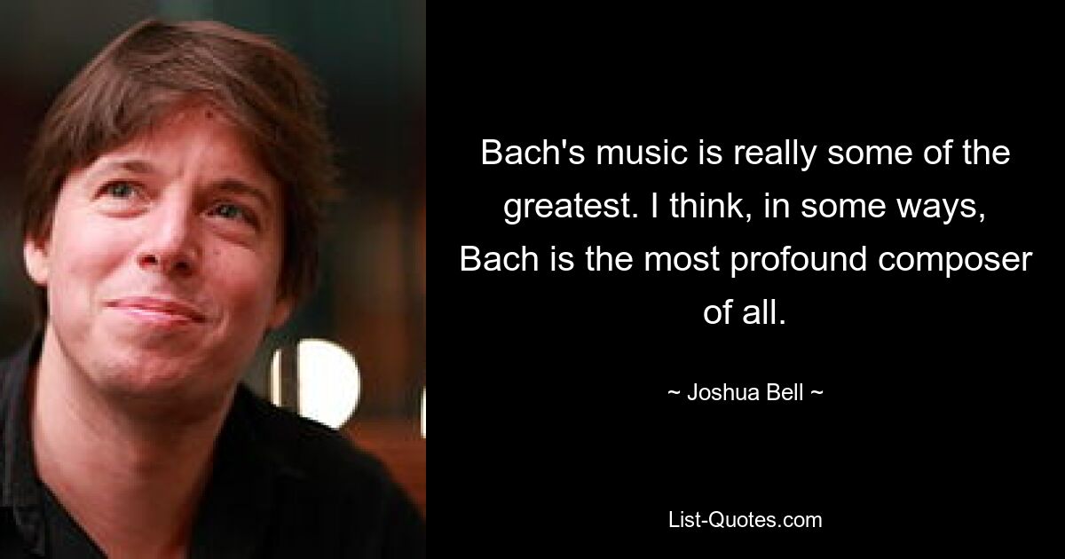 Bach's music is really some of the greatest. I think, in some ways, Bach is the most profound composer of all. — © Joshua Bell