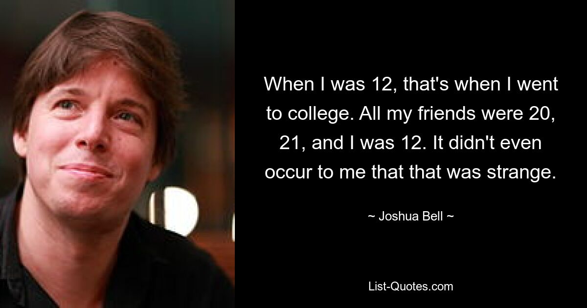 When I was 12, that's when I went to college. All my friends were 20, 21, and I was 12. It didn't even occur to me that that was strange. — © Joshua Bell