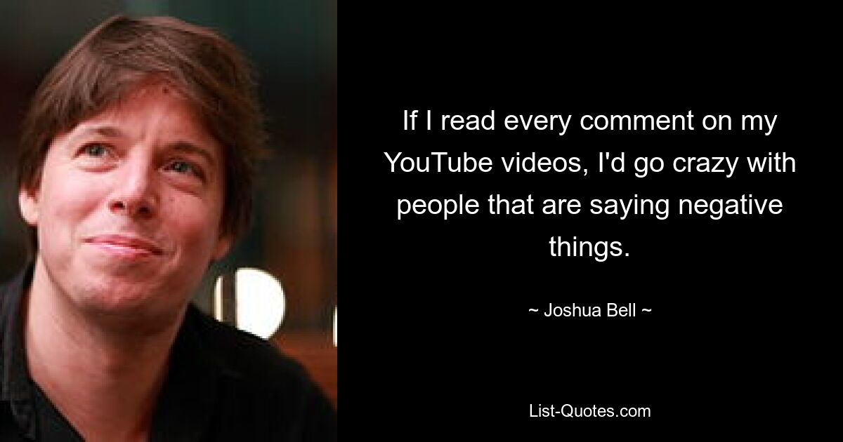 If I read every comment on my YouTube videos, I'd go crazy with people that are saying negative things. — © Joshua Bell