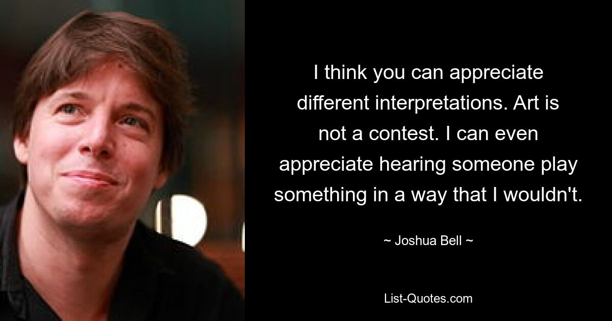 I think you can appreciate different interpretations. Art is not a contest. I can even appreciate hearing someone play something in a way that I wouldn't. — © Joshua Bell