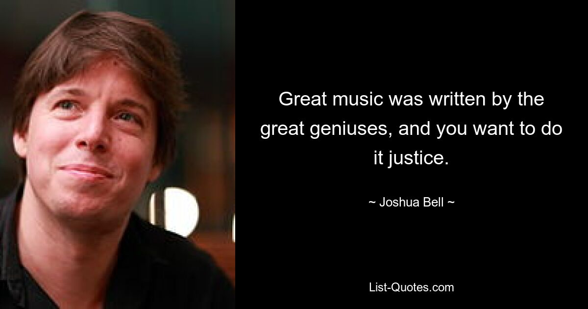 Great music was written by the great geniuses, and you want to do it justice. — © Joshua Bell