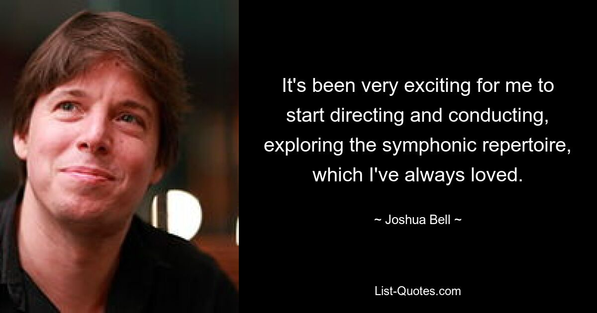 It's been very exciting for me to start directing and conducting, exploring the symphonic repertoire, which I've always loved. — © Joshua Bell