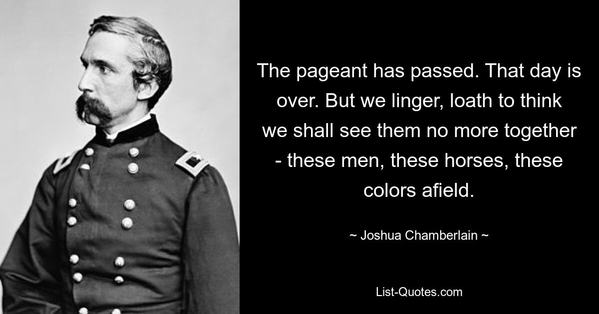 The pageant has passed. That day is over. But we linger, loath to think we shall see them no more together - these men, these horses, these colors afield. — © Joshua Chamberlain