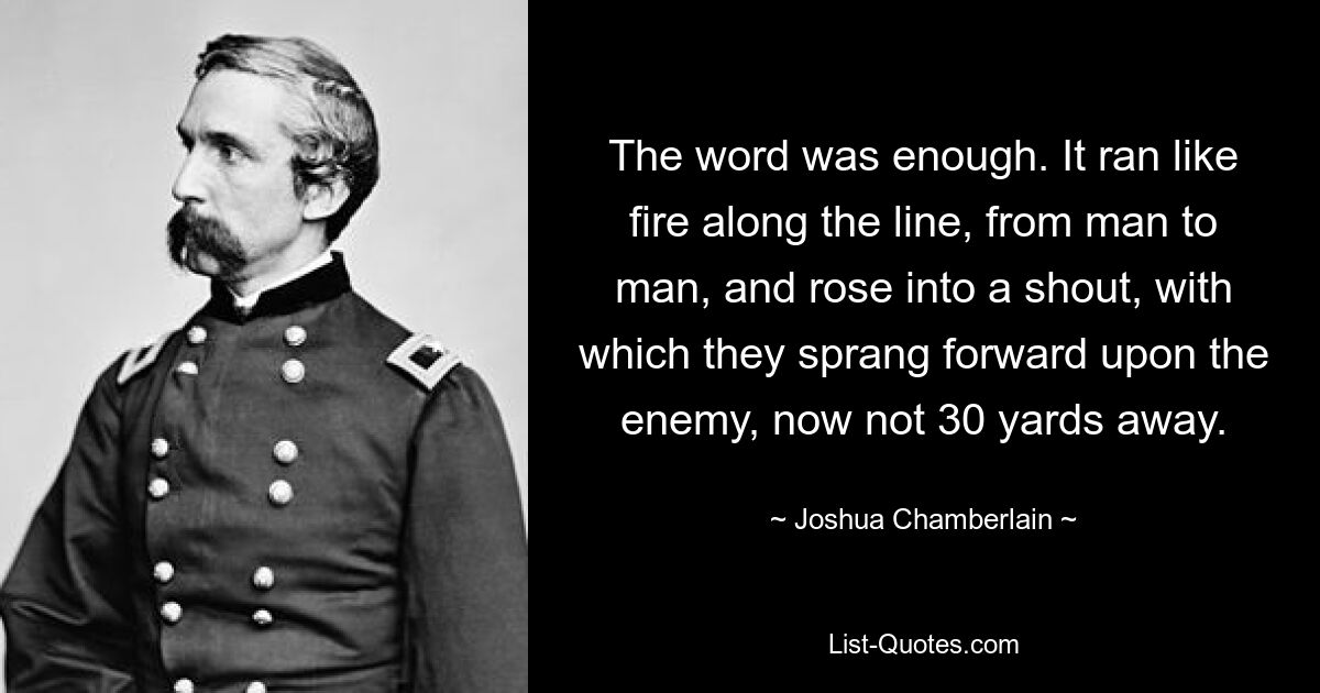 The word was enough. It ran like fire along the line, from man to man, and rose into a shout, with which they sprang forward upon the enemy, now not 30 yards away. — © Joshua Chamberlain