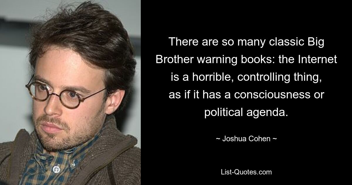 There are so many classic Big Brother warning books: the Internet is a horrible, controlling thing, as if it has a consciousness or political agenda. — © Joshua Cohen