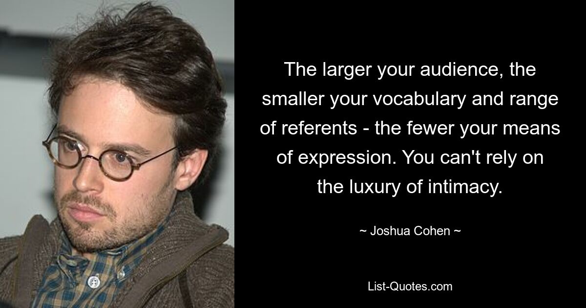 The larger your audience, the smaller your vocabulary and range of referents - the fewer your means of expression. You can't rely on the luxury of intimacy. — © Joshua Cohen