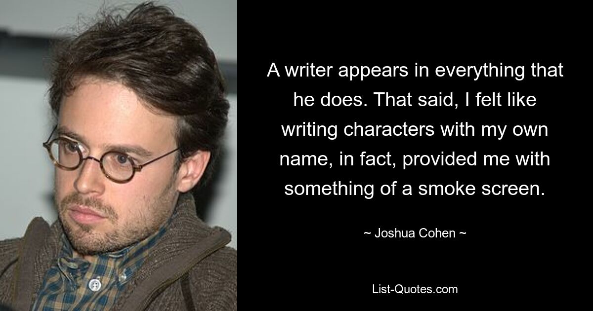 A writer appears in everything that he does. That said, I felt like writing characters with my own name, in fact, provided me with something of a smoke screen. — © Joshua Cohen