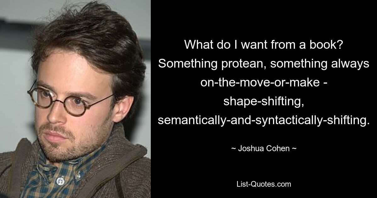 What do I want from a book? Something protean, something always on-the-move-or-make - shape-shifting, semantically-and-syntactically-shifting. — © Joshua Cohen