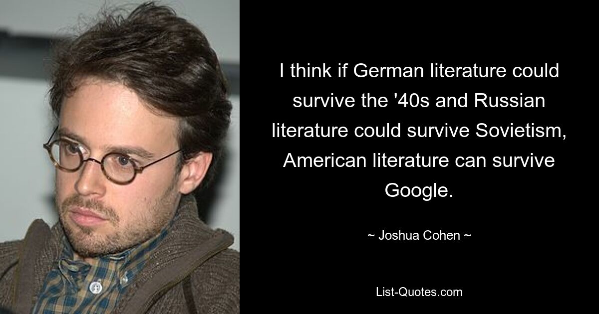 I think if German literature could survive the '40s and Russian literature could survive Sovietism, American literature can survive Google. — © Joshua Cohen