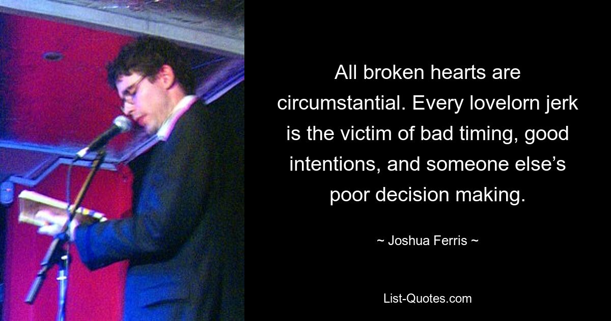 All broken hearts are circumstantial. Every lovelorn jerk is the victim of bad timing, good intentions, and someone else’s poor decision making. — © Joshua Ferris