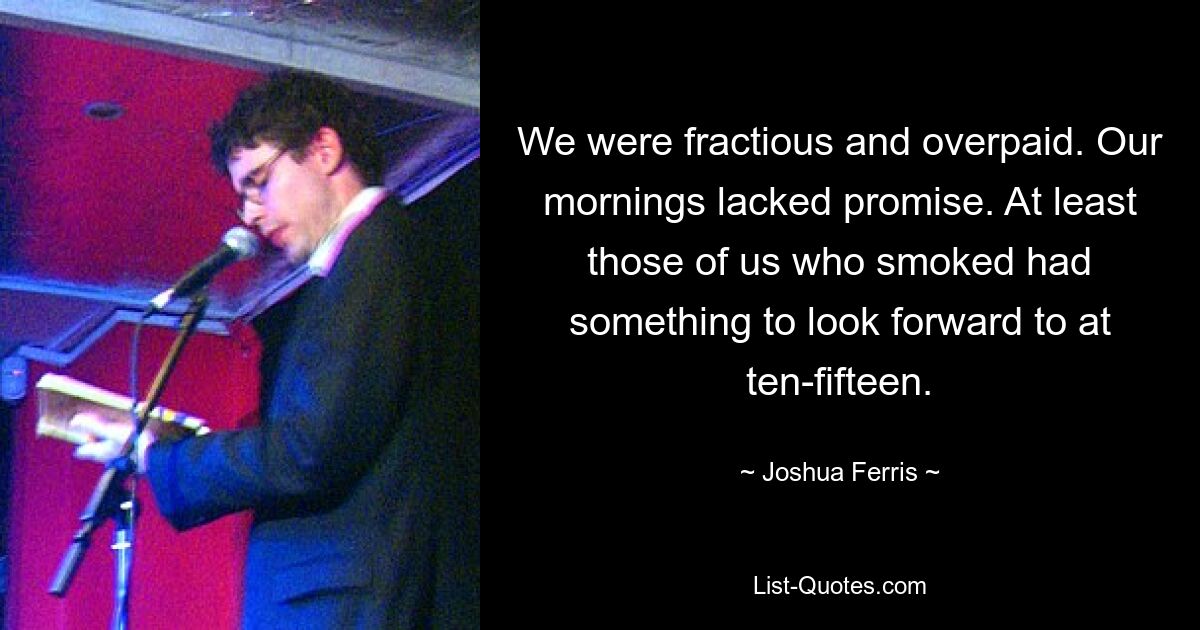 We were fractious and overpaid. Our mornings lacked promise. At least those of us who smoked had something to look forward to at ten-fifteen. — © Joshua Ferris