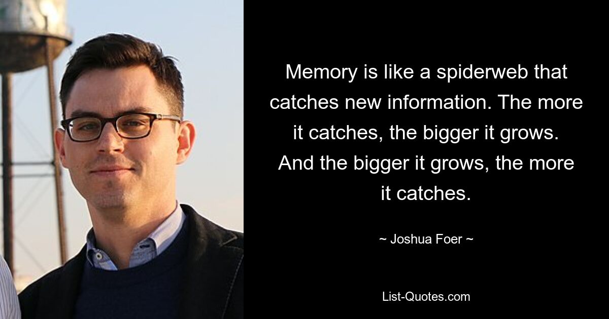 Memory is like a spiderweb that catches new information. The more it catches, the bigger it grows. And the bigger it grows, the more it catches. — © Joshua Foer