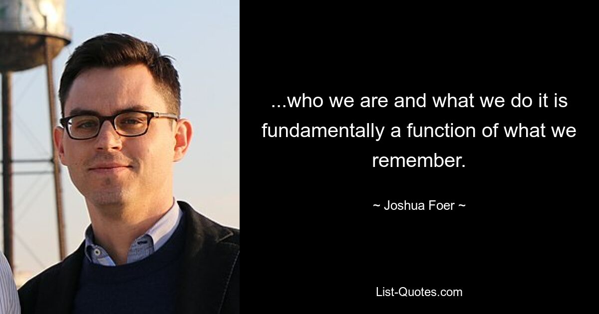 ...who we are and what we do it is fundamentally a function of what we remember. — © Joshua Foer