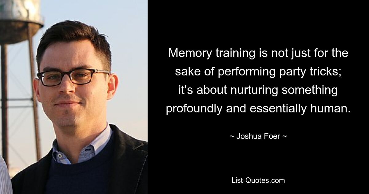 Memory training is not just for the sake of performing party tricks; it's about nurturing something profoundly and essentially human. — © Joshua Foer