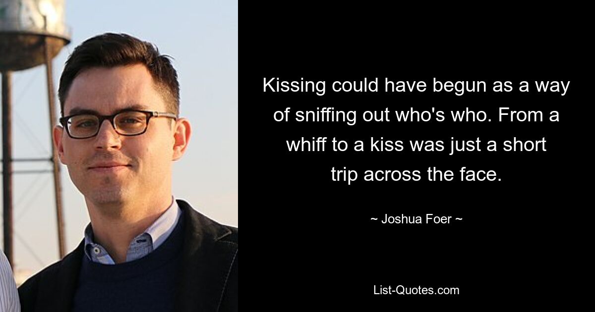 Kissing could have begun as a way of sniffing out who's who. From a whiff to a kiss was just a short trip across the face. — © Joshua Foer