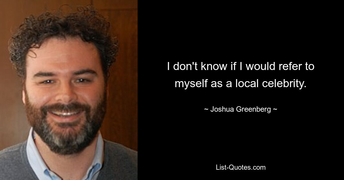 I don't know if I would refer to myself as a local celebrity. — © Joshua Greenberg