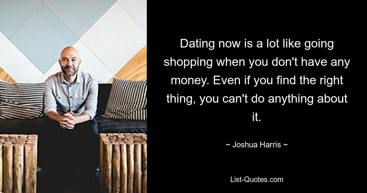 Dating now is a lot like going shopping when you don't have any money. Even if you find the right thing, you can't do anything about it. — © Joshua Harris