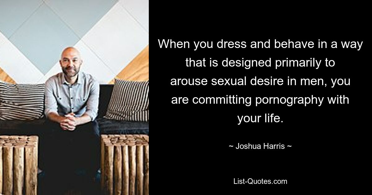 When you dress and behave in a way that is designed primarily to arouse sexual desire in men, you are committing pornography with your life. — © Joshua Harris