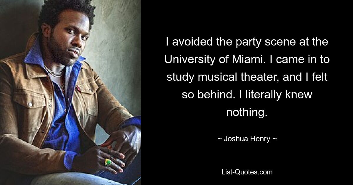 I avoided the party scene at the University of Miami. I came in to study musical theater, and I felt so behind. I literally knew nothing. — © Joshua Henry