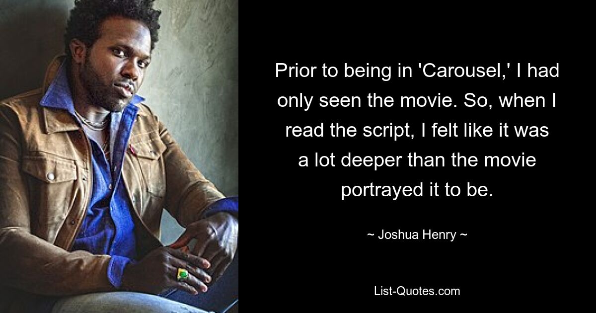 Prior to being in 'Carousel,' I had only seen the movie. So, when I read the script, I felt like it was a lot deeper than the movie portrayed it to be. — © Joshua Henry