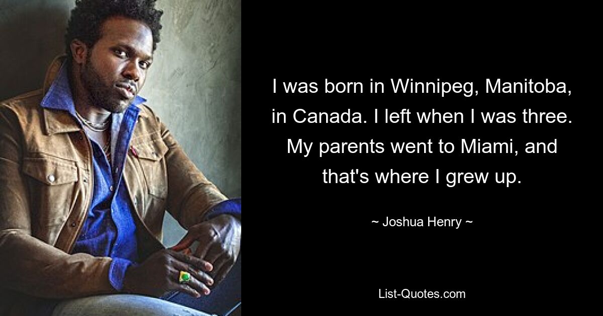 I was born in Winnipeg, Manitoba, in Canada. I left when I was three. My parents went to Miami, and that's where I grew up. — © Joshua Henry