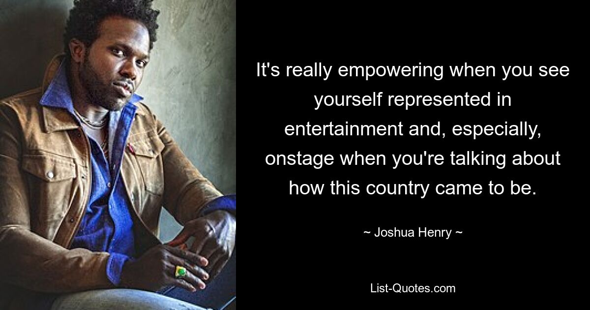 It's really empowering when you see yourself represented in entertainment and, especially, onstage when you're talking about how this country came to be. — © Joshua Henry