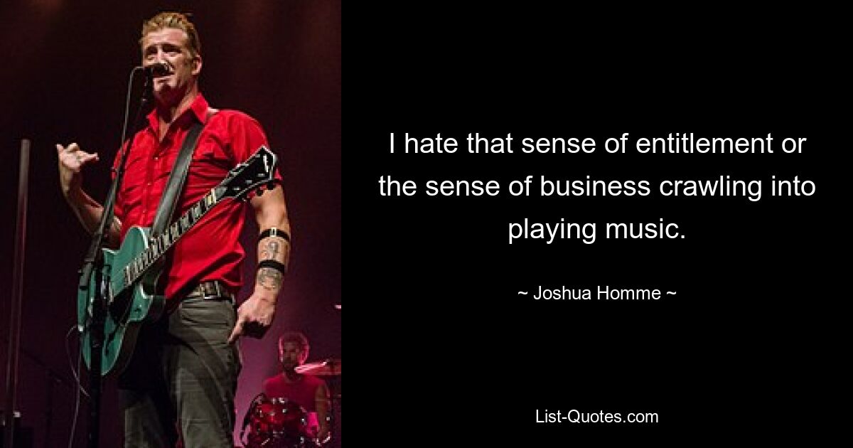 I hate that sense of entitlement or the sense of business crawling into playing music. — © Joshua Homme