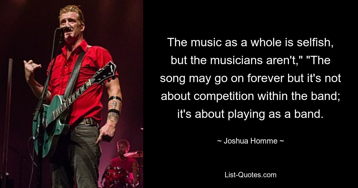 The music as a whole is selfish, but the musicians aren't," "The song may go on forever but it's not about competition within the band; it's about playing as a band. — © Joshua Homme