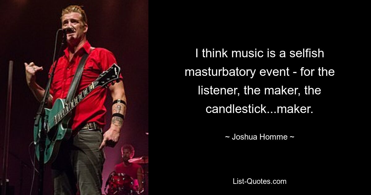 I think music is a selfish masturbatory event - for the listener, the maker, the candlestick...maker. — © Joshua Homme