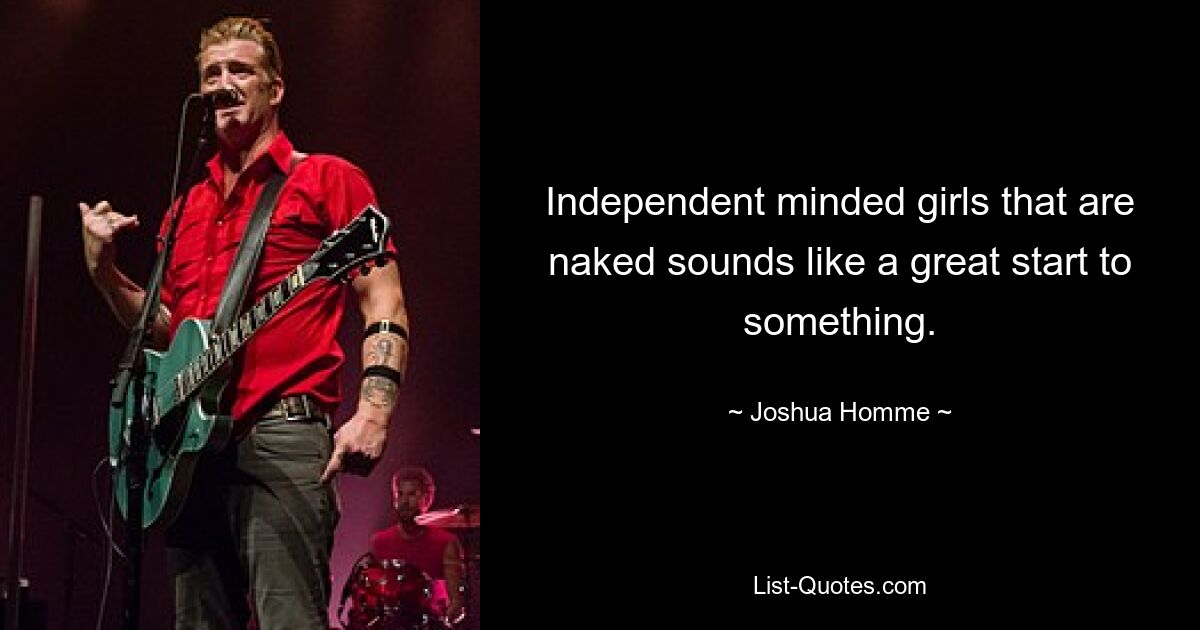 Independent minded girls that are naked sounds like a great start to something. — © Joshua Homme