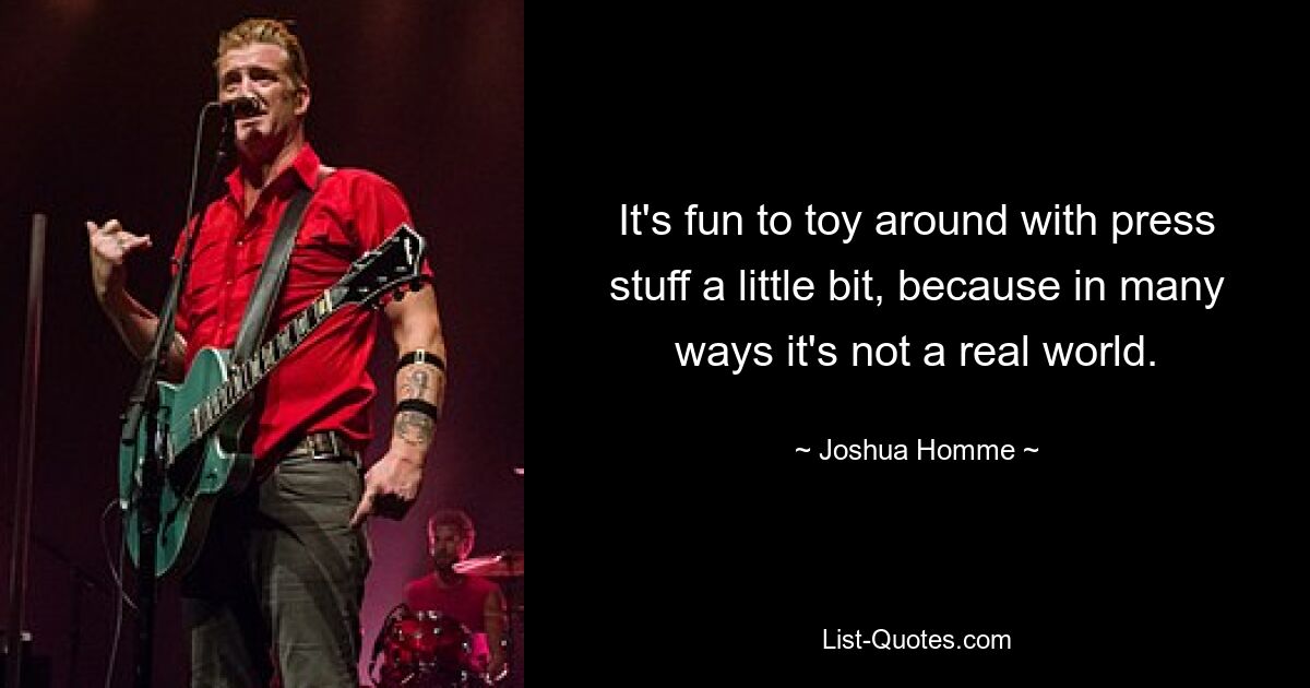 It's fun to toy around with press stuff a little bit, because in many ways it's not a real world. — © Joshua Homme