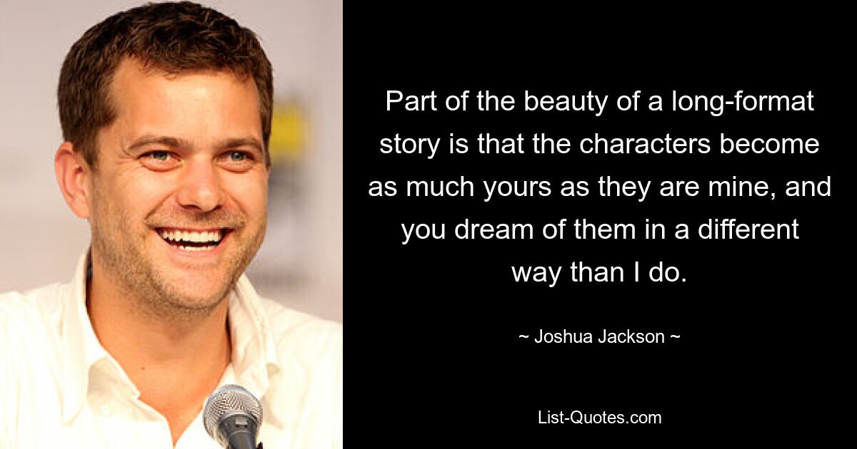 Part of the beauty of a long-format story is that the characters become as much yours as they are mine, and you dream of them in a different way than I do. — © Joshua Jackson