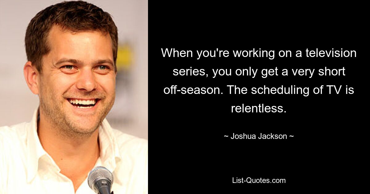 When you're working on a television series, you only get a very short off-season. The scheduling of TV is relentless. — © Joshua Jackson