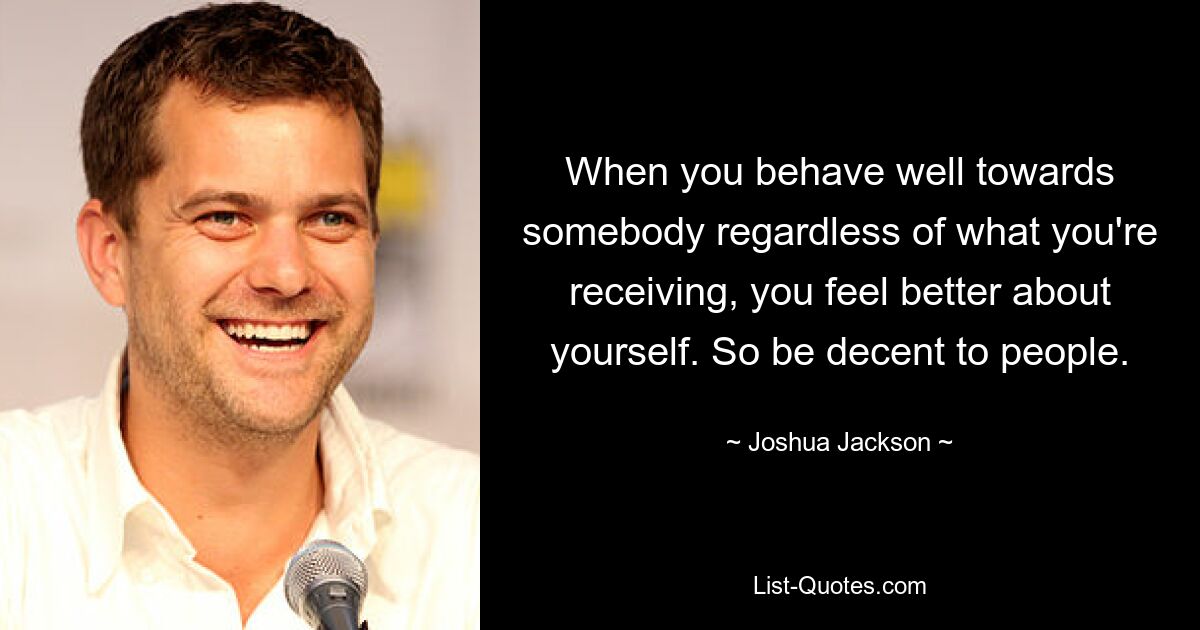 When you behave well towards somebody regardless of what you're receiving, you feel better about yourself. So be decent to people. — © Joshua Jackson