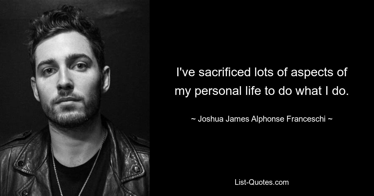 I've sacrificed lots of aspects of my personal life to do what I do. — © Joshua James Alphonse Franceschi