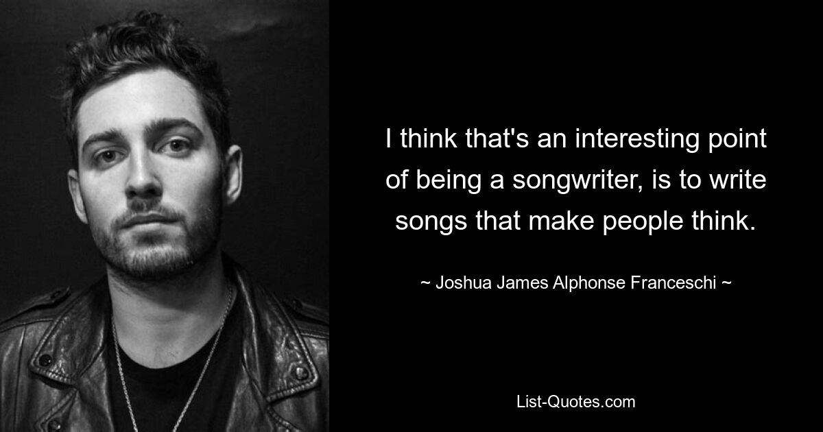 I think that's an interesting point of being a songwriter, is to write songs that make people think. — © Joshua James Alphonse Franceschi