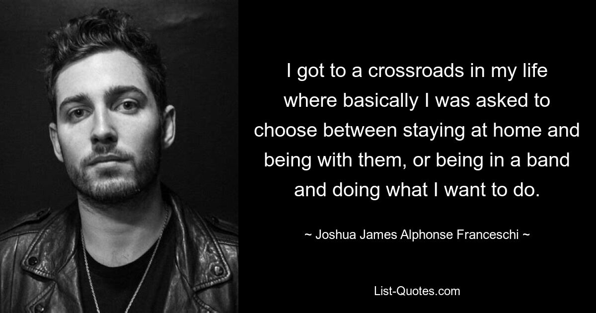 I got to a crossroads in my life where basically I was asked to choose between staying at home and being with them, or being in a band and doing what I want to do. — © Joshua James Alphonse Franceschi