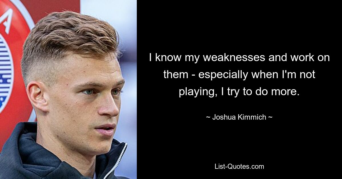 I know my weaknesses and work on them - especially when I'm not playing, I try to do more. — © Joshua Kimmich