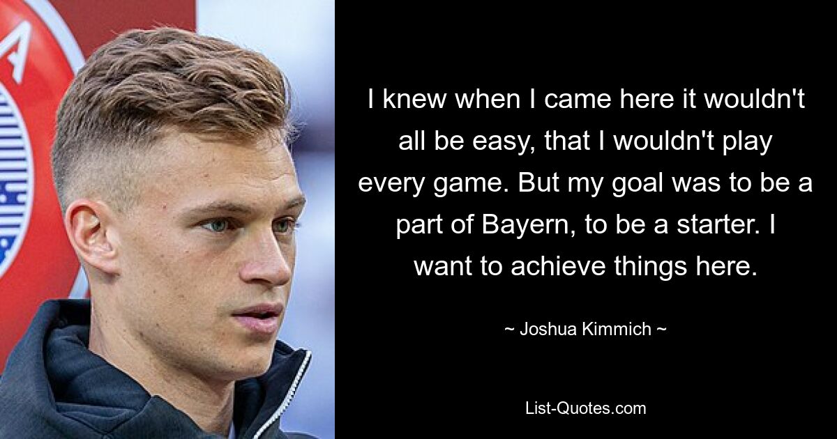 I knew when I came here it wouldn't all be easy, that I wouldn't play every game. But my goal was to be a part of Bayern, to be a starter. I want to achieve things here. — © Joshua Kimmich