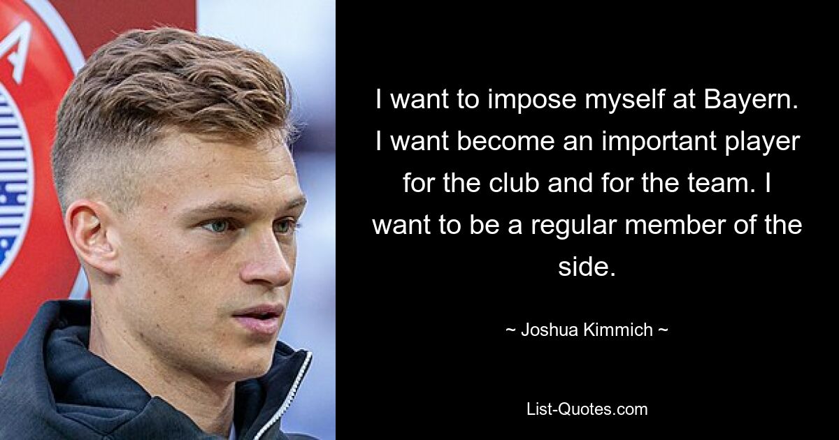 I want to impose myself at Bayern. I want become an important player for the club and for the team. I want to be a regular member of the side. — © Joshua Kimmich