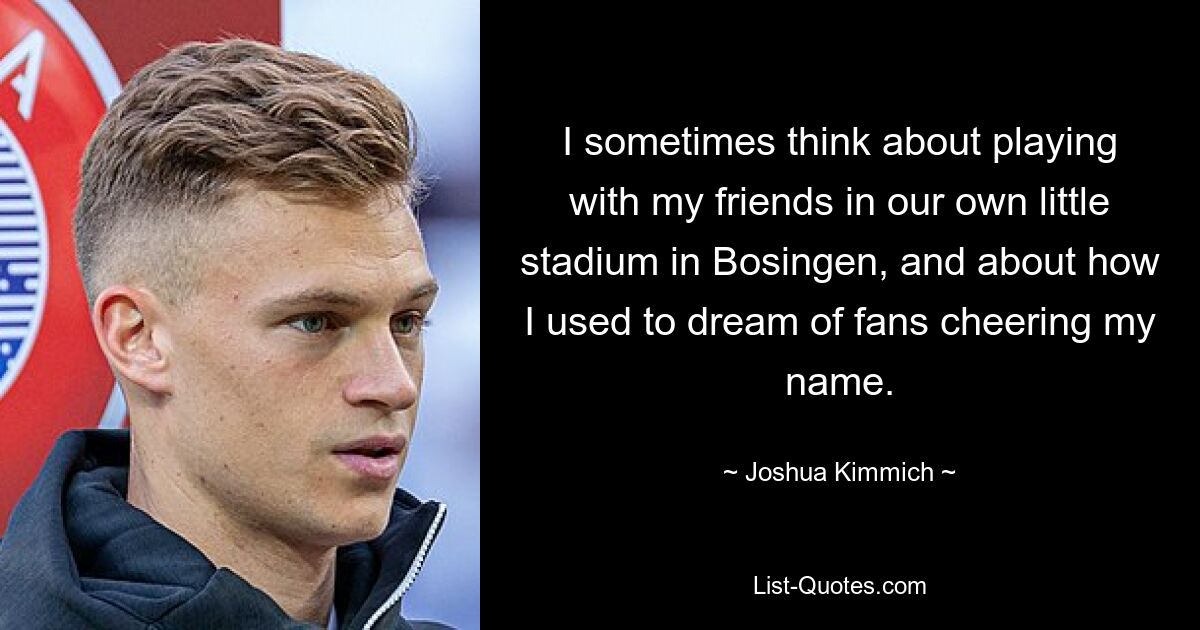 I sometimes think about playing with my friends in our own little stadium in Bosingen, and about how I used to dream of fans cheering my name. — © Joshua Kimmich