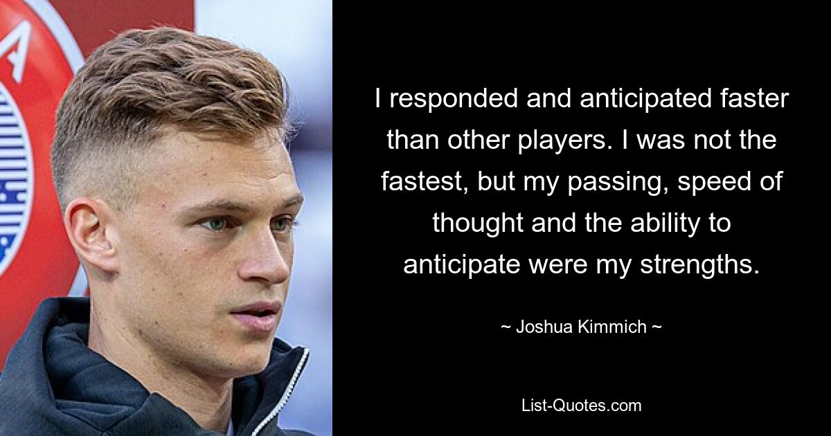 I responded and anticipated faster than other players. I was not the fastest, but my passing, speed of thought and the ability to anticipate were my strengths. — © Joshua Kimmich